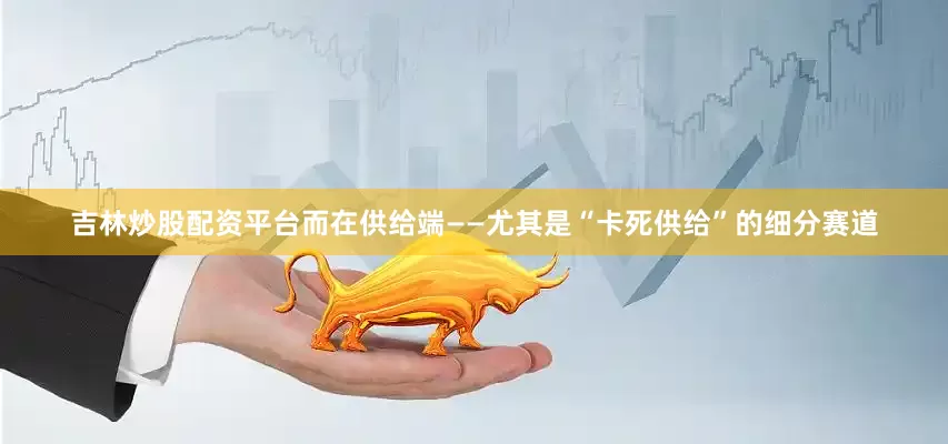 吉林炒股配资平台而在供给端——尤其是“卡死供给”的细分赛道